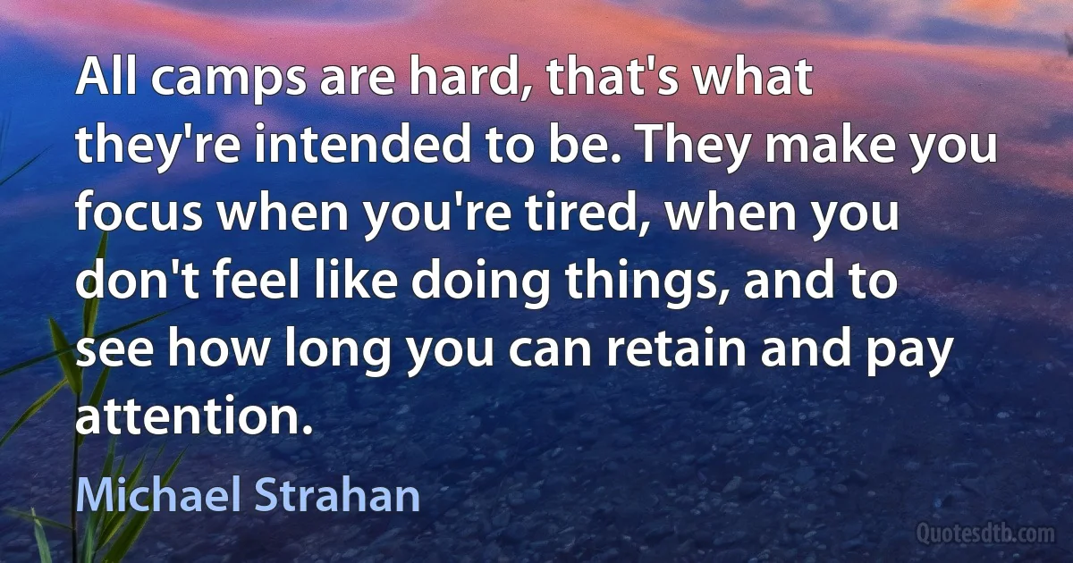 All camps are hard, that's what they're intended to be. They make you focus when you're tired, when you don't feel like doing things, and to see how long you can retain and pay attention. (Michael Strahan)