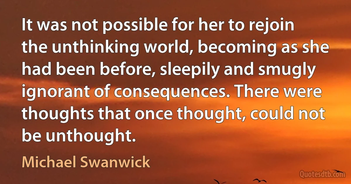 It was not possible for her to rejoin the unthinking world, becoming as she had been before, sleepily and smugly ignorant of consequences. There were thoughts that once thought, could not be unthought. (Michael Swanwick)