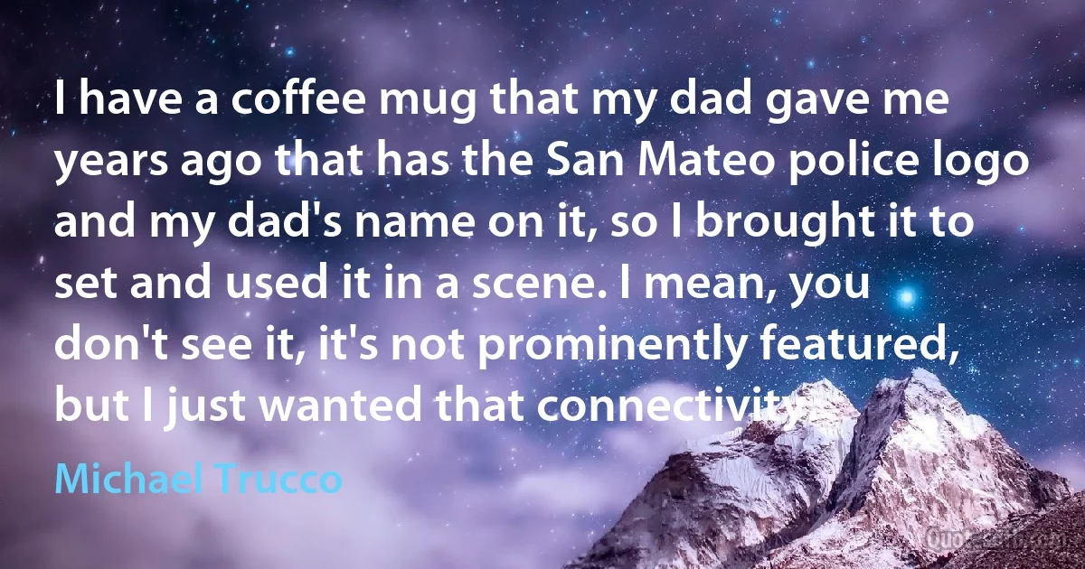 I have a coffee mug that my dad gave me years ago that has the San Mateo police logo and my dad's name on it, so I brought it to set and used it in a scene. I mean, you don't see it, it's not prominently featured, but I just wanted that connectivity. (Michael Trucco)