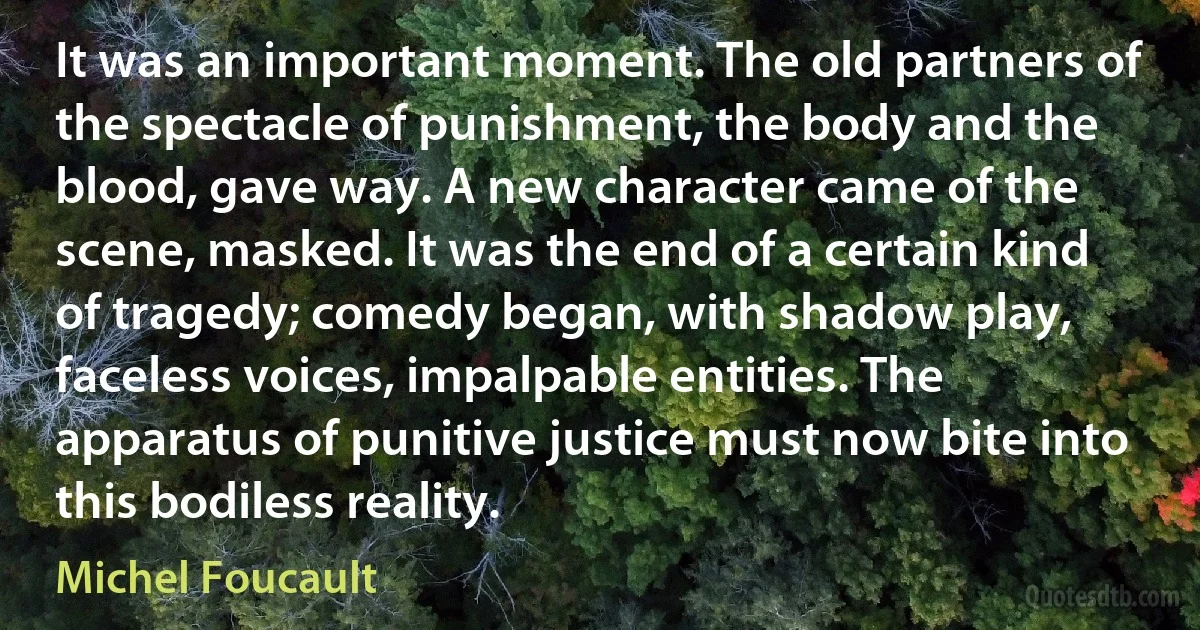 It was an important moment. The old partners of the spectacle of punishment, the body and the blood, gave way. A new character came of the scene, masked. It was the end of a certain kind of tragedy; comedy began, with shadow play, faceless voices, impalpable entities. The apparatus of punitive justice must now bite into this bodiless reality. (Michel Foucault)