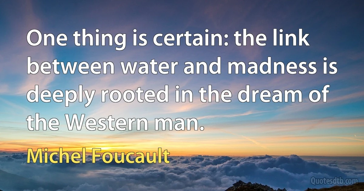 One thing is certain: the link between water and madness is deeply rooted in the dream of the Western man. (Michel Foucault)