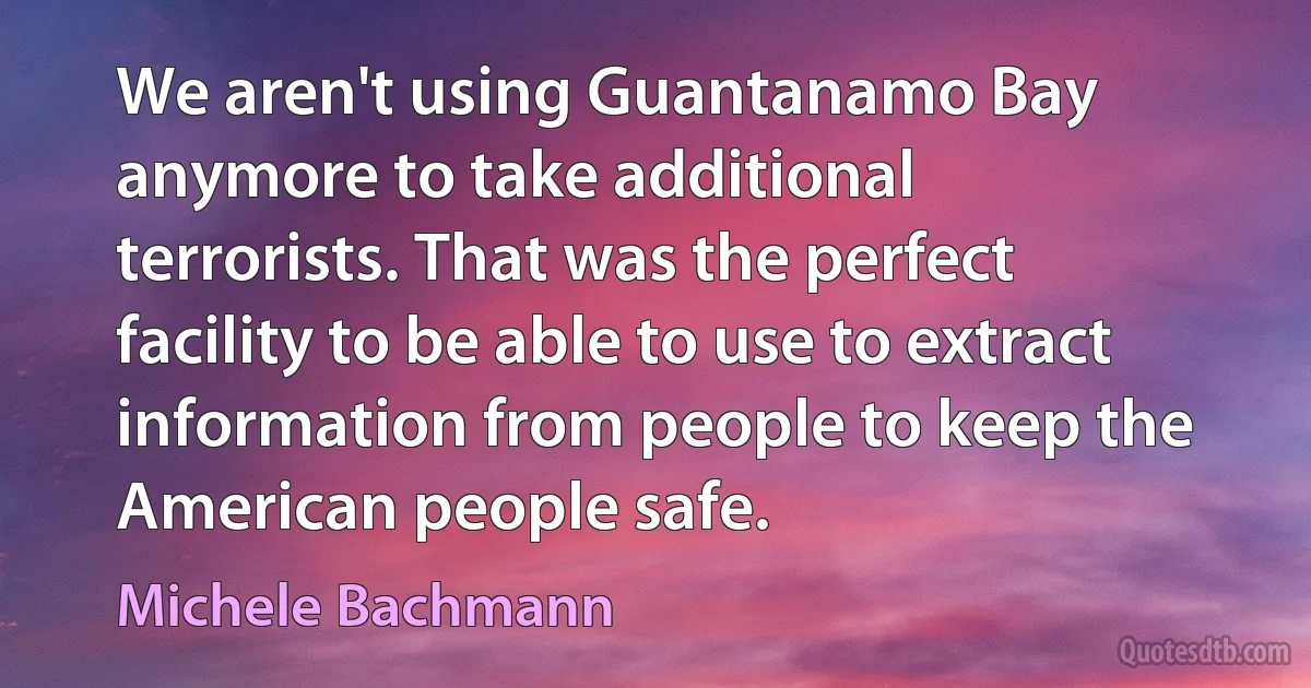 We aren't using Guantanamo Bay anymore to take additional terrorists. That was the perfect facility to be able to use to extract information from people to keep the American people safe. (Michele Bachmann)