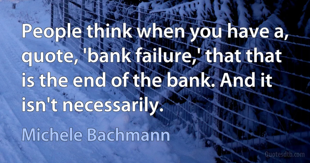 People think when you have a, quote, 'bank failure,' that that is the end of the bank. And it isn't necessarily. (Michele Bachmann)