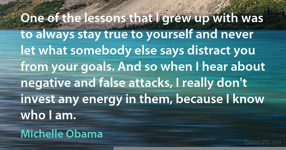 One of the lessons that I grew up with was to always stay true to yourself and never let what somebody else says distract you from your goals. And so when I hear about negative and false attacks, I really don't invest any energy in them, because I know who I am. (Michelle Obama)