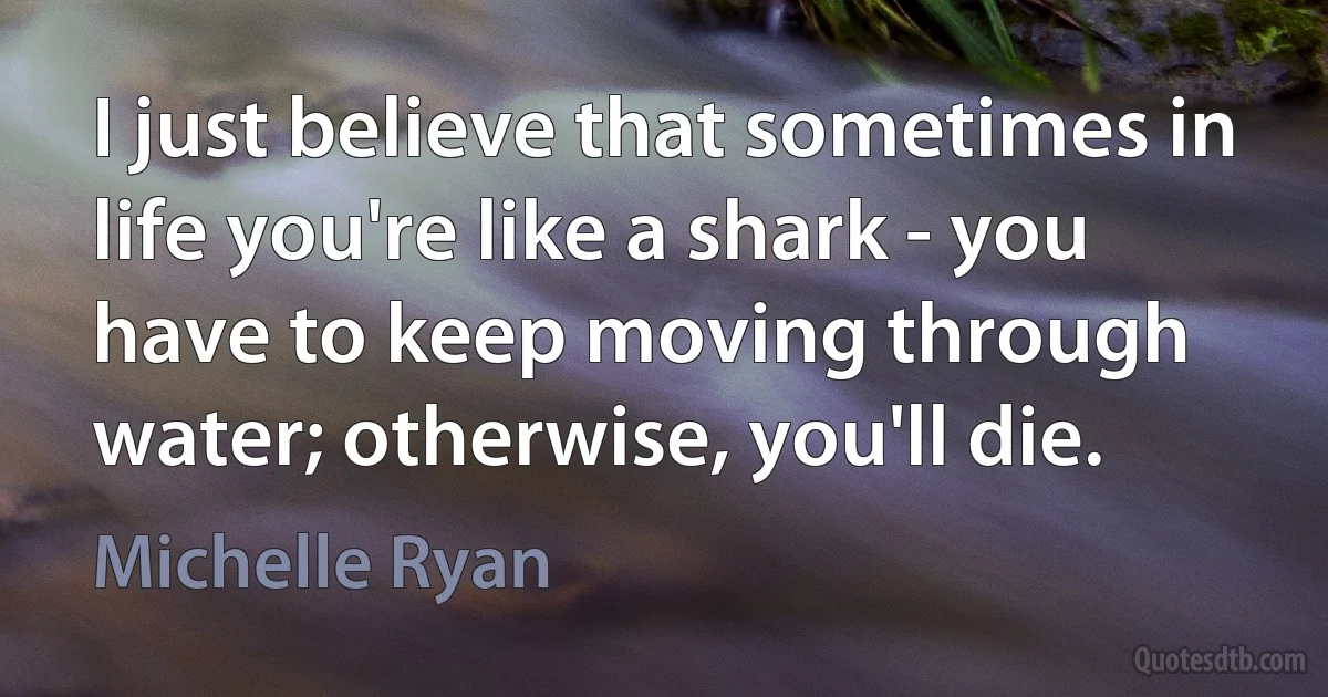 I just believe that sometimes in life you're like a shark - you have to keep moving through water; otherwise, you'll die. (Michelle Ryan)