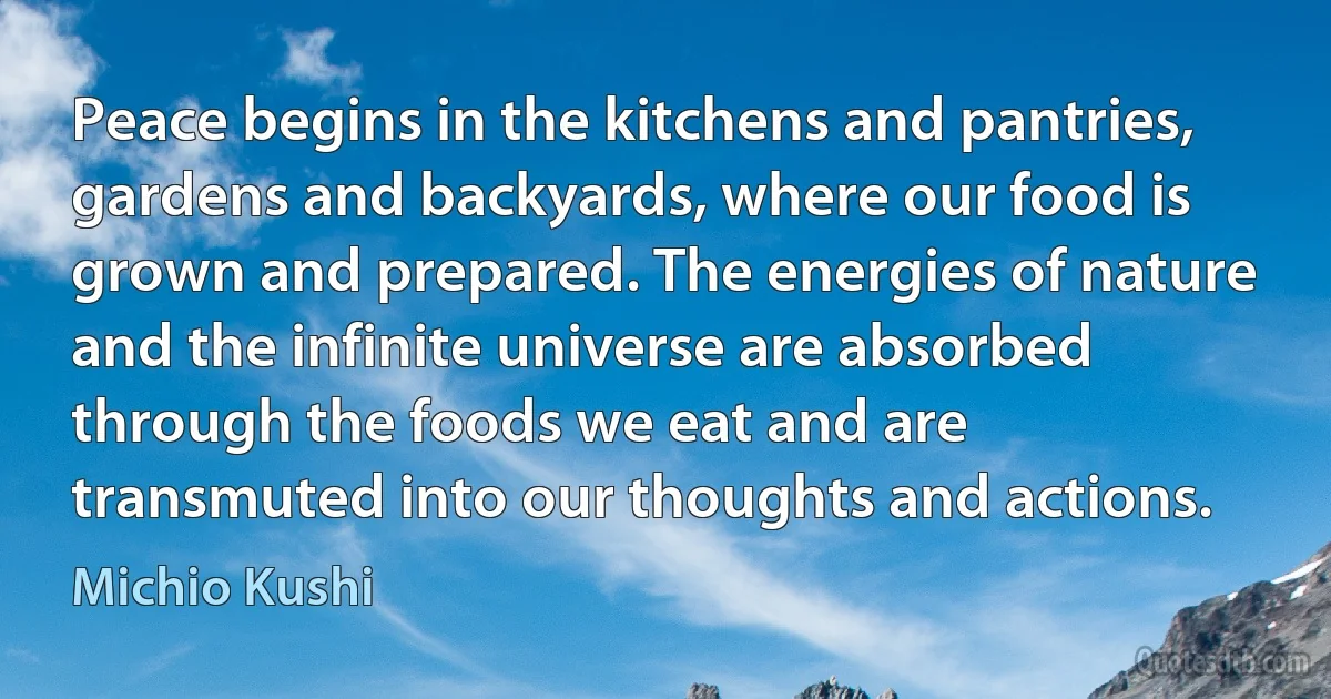 Peace begins in the kitchens and pantries, gardens and backyards, where our food is grown and prepared. The energies of nature and the infinite universe are absorbed through the foods we eat and are transmuted into our thoughts and actions. (Michio Kushi)