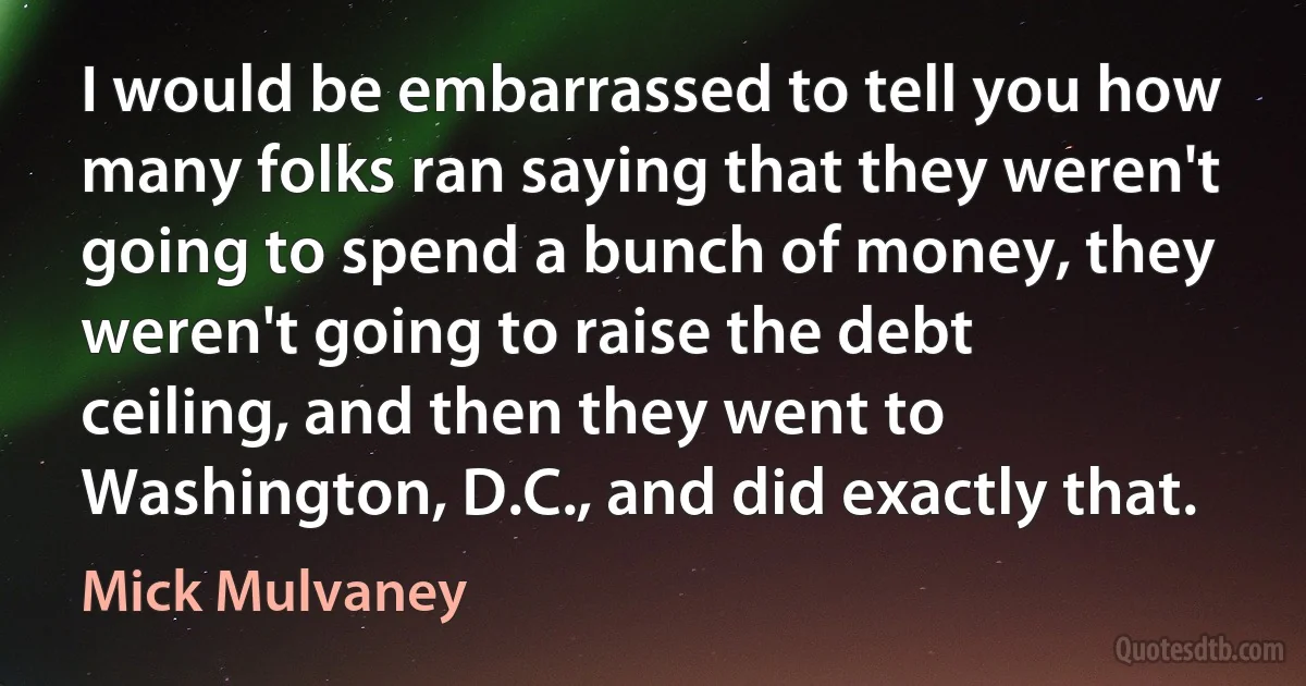 I would be embarrassed to tell you how many folks ran saying that they weren't going to spend a bunch of money, they weren't going to raise the debt ceiling, and then they went to Washington, D.C., and did exactly that. (Mick Mulvaney)