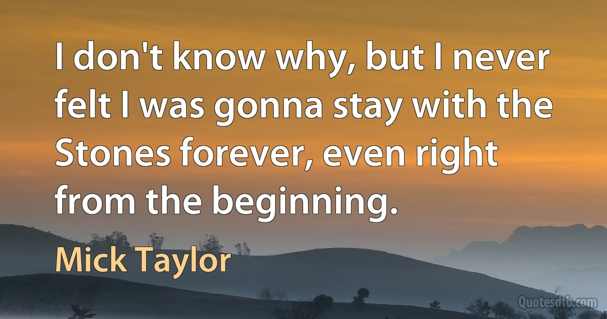 I don't know why, but I never felt I was gonna stay with the Stones forever, even right from the beginning. (Mick Taylor)