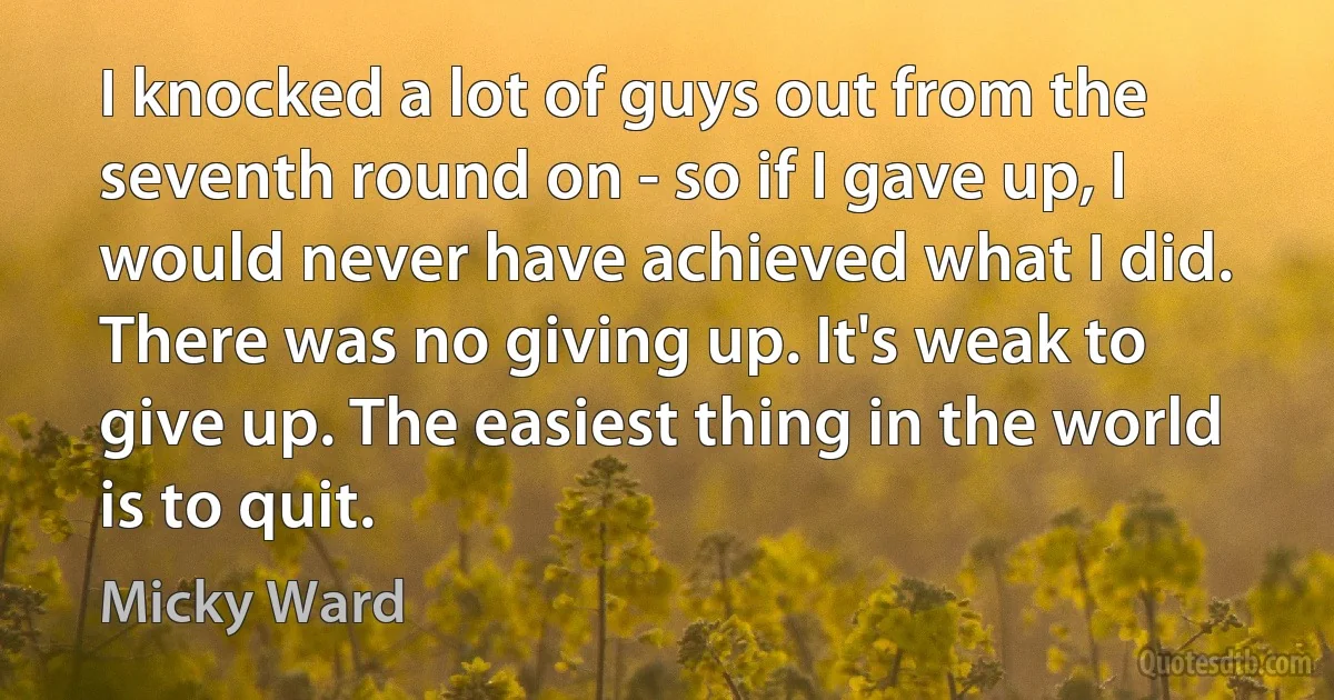 I knocked a lot of guys out from the seventh round on - so if I gave up, I would never have achieved what I did. There was no giving up. It's weak to give up. The easiest thing in the world is to quit. (Micky Ward)