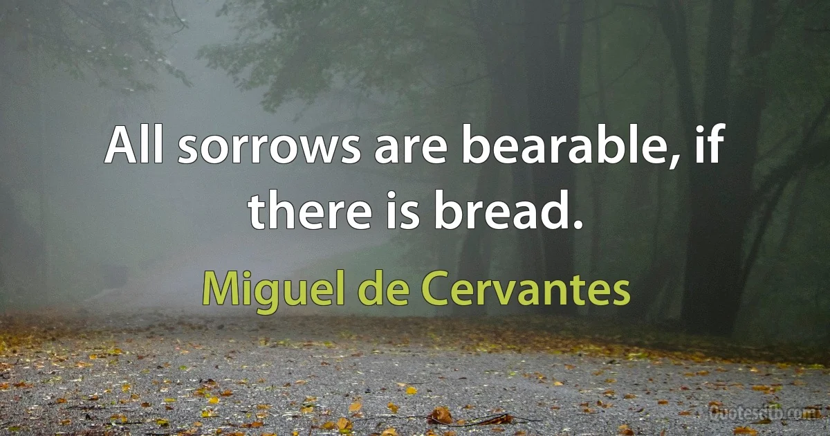 All sorrows are bearable, if there is bread. (Miguel de Cervantes)