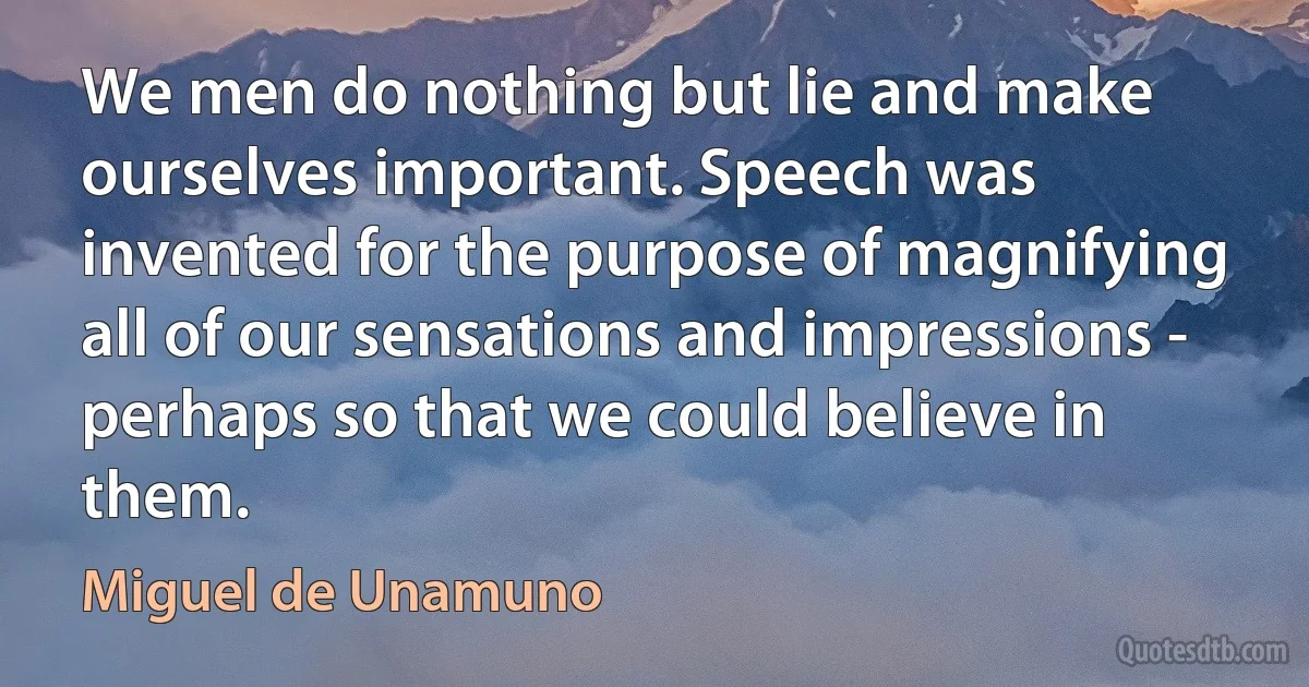 We men do nothing but lie and make ourselves important. Speech was invented for the purpose of magnifying all of our sensations and impressions - perhaps so that we could believe in them. (Miguel de Unamuno)