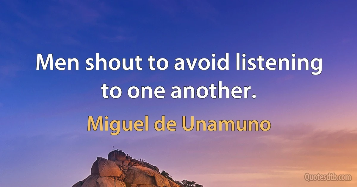 Men shout to avoid listening to one another. (Miguel de Unamuno)