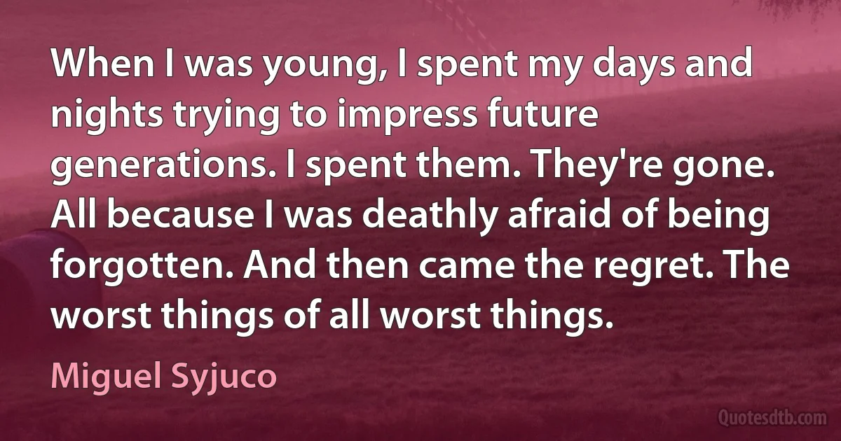 When I was young, I spent my days and nights trying to impress future generations. I spent them. They're gone. All because I was deathly afraid of being forgotten. And then came the regret. The worst things of all worst things. (Miguel Syjuco)