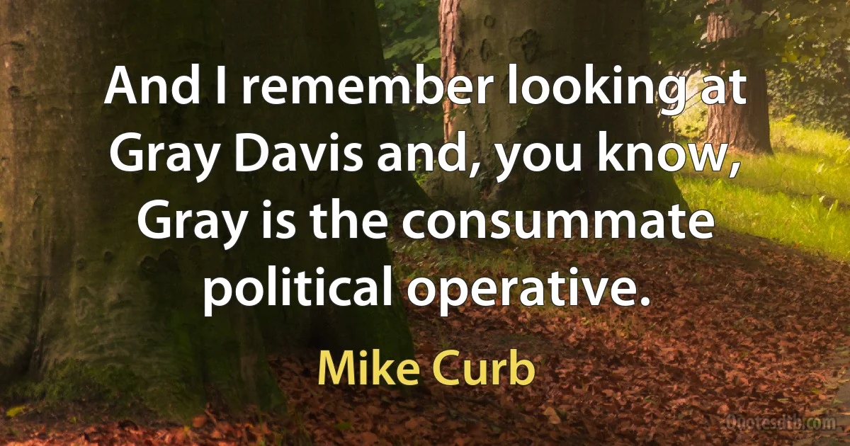 And I remember looking at Gray Davis and, you know, Gray is the consummate political operative. (Mike Curb)