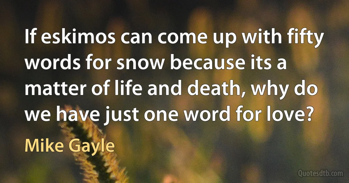 If eskimos can come up with fifty words for snow because its a matter of life and death, why do we have just one word for love? (Mike Gayle)