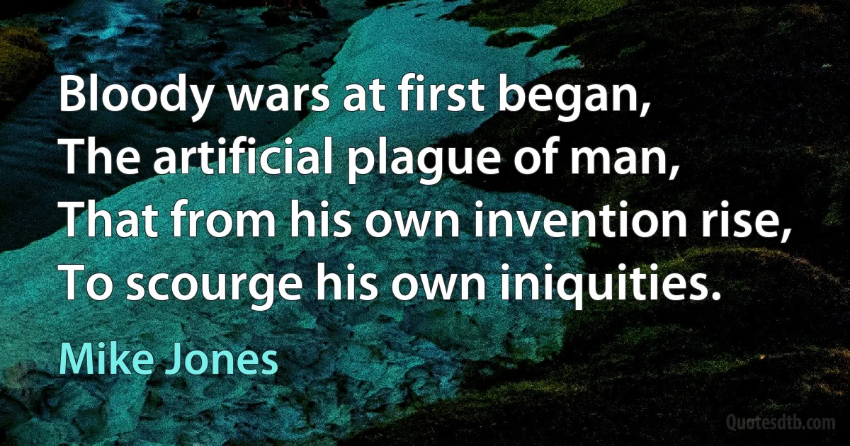 Bloody wars at first began,
The artificial plague of man,
That from his own invention rise,
To scourge his own iniquities. (Mike Jones)