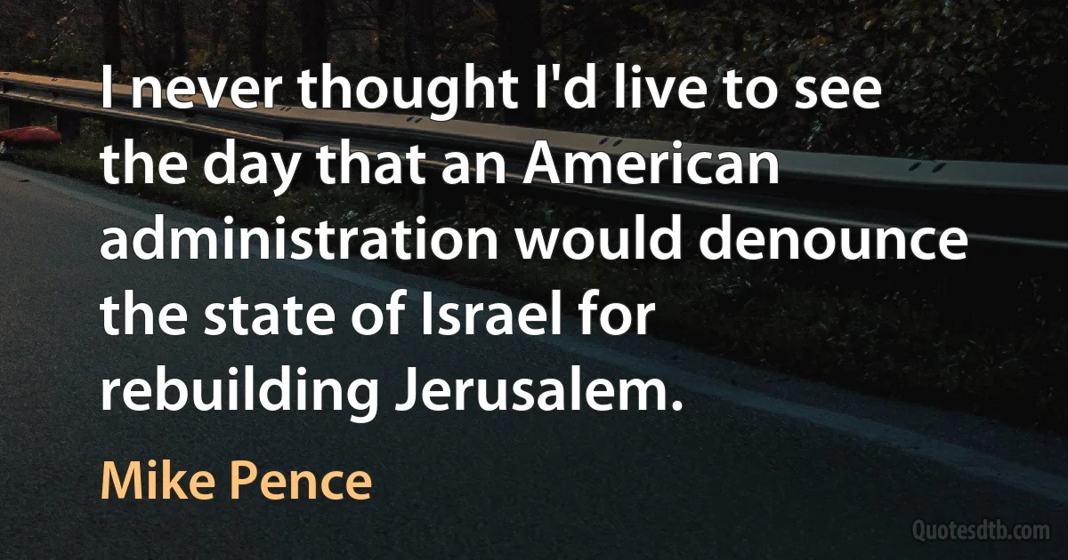 I never thought I'd live to see the day that an American administration would denounce the state of Israel for rebuilding Jerusalem. (Mike Pence)