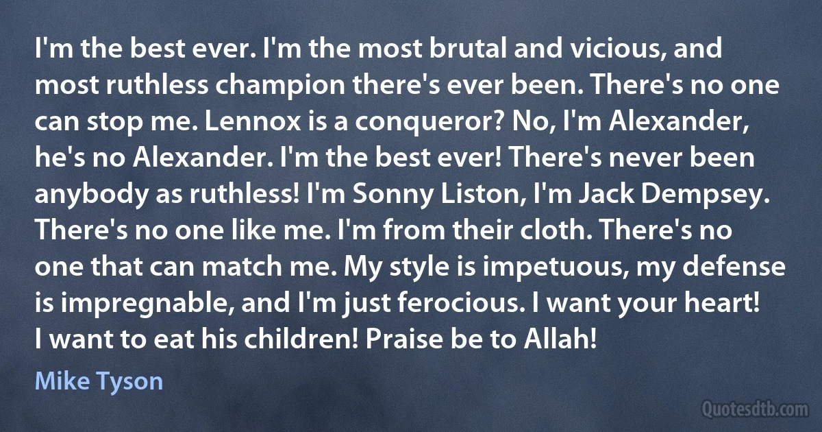 I'm the best ever. I'm the most brutal and vicious, and most ruthless champion there's ever been. There's no one can stop me. Lennox is a conqueror? No, I'm Alexander, he's no Alexander. I'm the best ever! There's never been anybody as ruthless! I'm Sonny Liston, I'm Jack Dempsey. There's no one like me. I'm from their cloth. There's no one that can match me. My style is impetuous, my defense is impregnable, and I'm just ferocious. I want your heart! I want to eat his children! Praise be to Allah! (Mike Tyson)