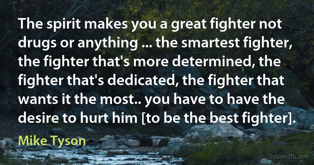 The spirit makes you a great fighter not drugs or anything ... the smartest fighter, the fighter that's more determined, the fighter that's dedicated, the fighter that wants it the most.. you have to have the desire to hurt him [to be the best fighter]. (Mike Tyson)