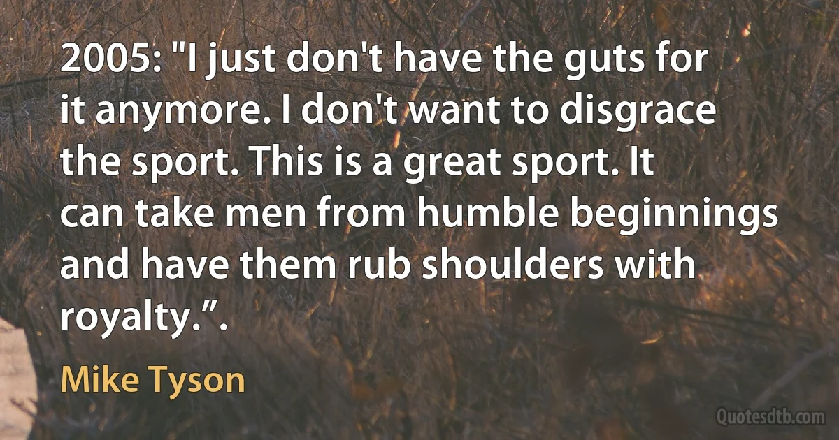 2005: "I just don't have the guts for it anymore. I don't want to disgrace the sport. This is a great sport. It can take men from humble beginnings and have them rub shoulders with royalty.”. (Mike Tyson)