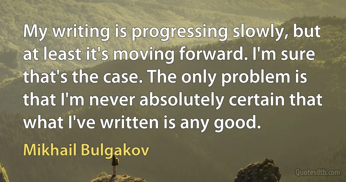 My writing is progressing slowly, but at least it's moving forward. I'm sure that's the case. The only problem is that I'm never absolutely certain that what I've written is any good. (Mikhail Bulgakov)