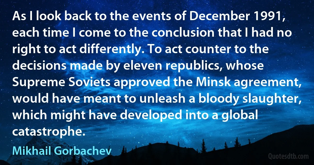 As I look back to the events of December 1991, each time I come to the conclusion that I had no right to act differently. To act counter to the decisions made by eleven republics, whose Supreme Soviets approved the Minsk agreement, would have meant to unleash a bloody slaughter, which might have developed into a global catastrophe. (Mikhail Gorbachev)