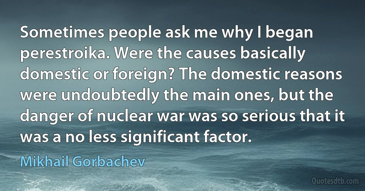 Sometimes people ask me why I began perestroika. Were the causes basically domestic or foreign? The domestic reasons were undoubtedly the main ones, but the danger of nuclear war was so serious that it was a no less significant factor. (Mikhail Gorbachev)