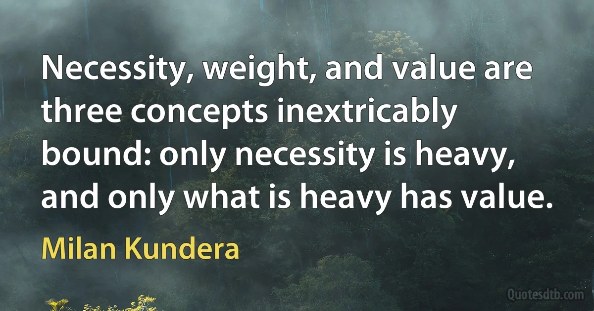 Necessity, weight, and value are three concepts inextricably bound: only necessity is heavy, and only what is heavy has value. (Milan Kundera)