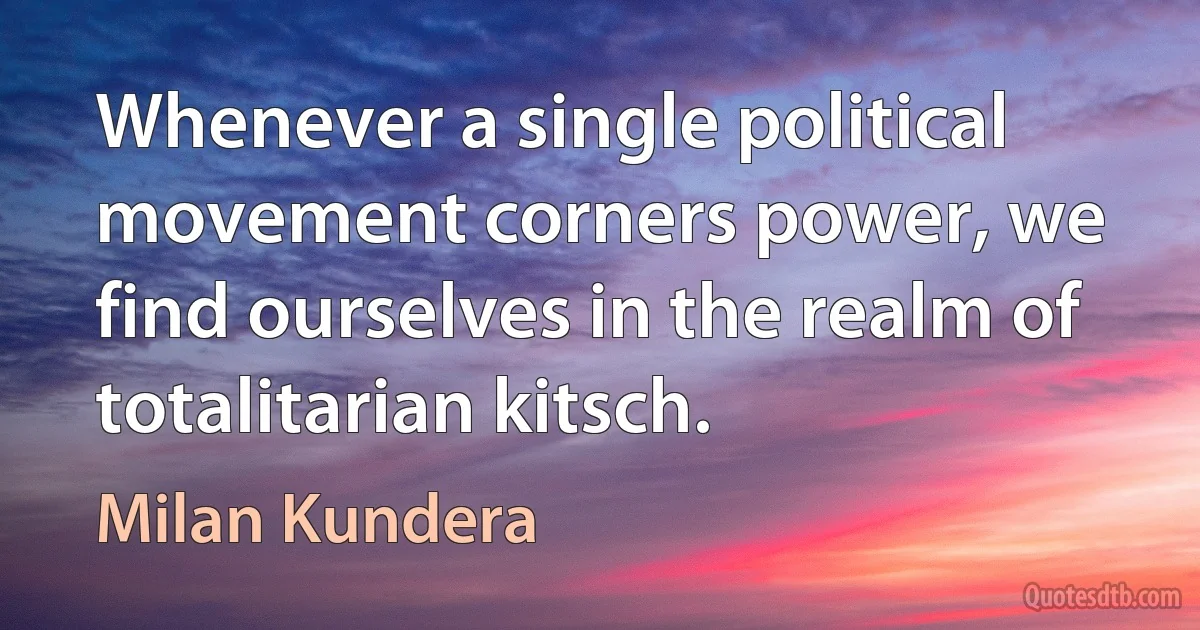 Whenever a single political movement corners power, we find ourselves in the realm of totalitarian kitsch. (Milan Kundera)