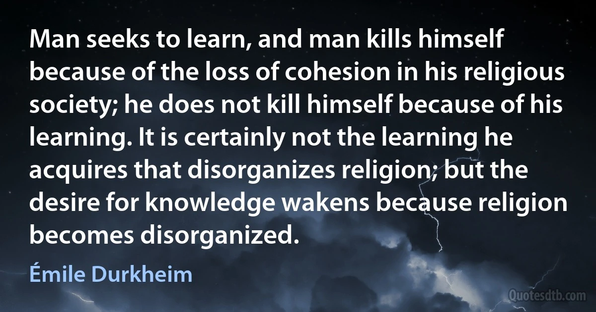 Man seeks to learn, and man kills himself because of the loss of cohesion in his religious society; he does not kill himself because of his learning. It is certainly not the learning he acquires that disorganizes religion; but the desire for knowledge wakens because religion becomes disorganized. (Émile Durkheim)