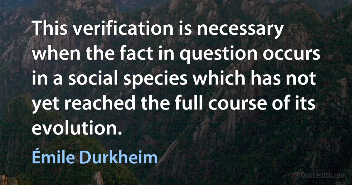 This verification is necessary when the fact in question occurs in a social species which has not yet reached the full course of its evolution. (Émile Durkheim)