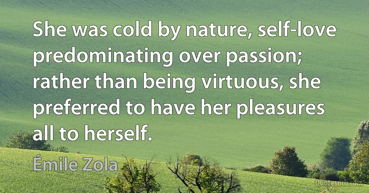 She was cold by nature, self-love predominating over passion; rather than being virtuous, she preferred to have her pleasures all to herself. (Émile Zola)