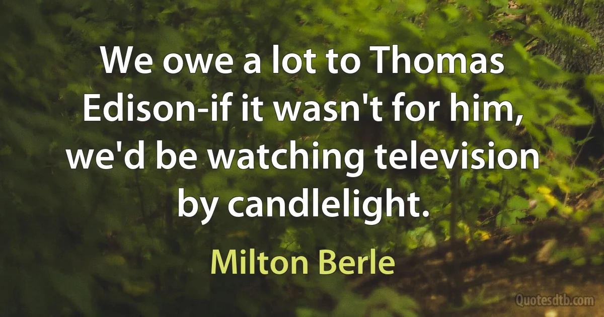 We owe a lot to Thomas Edison-if it wasn't for him, we'd be watching television by candlelight. (Milton Berle)