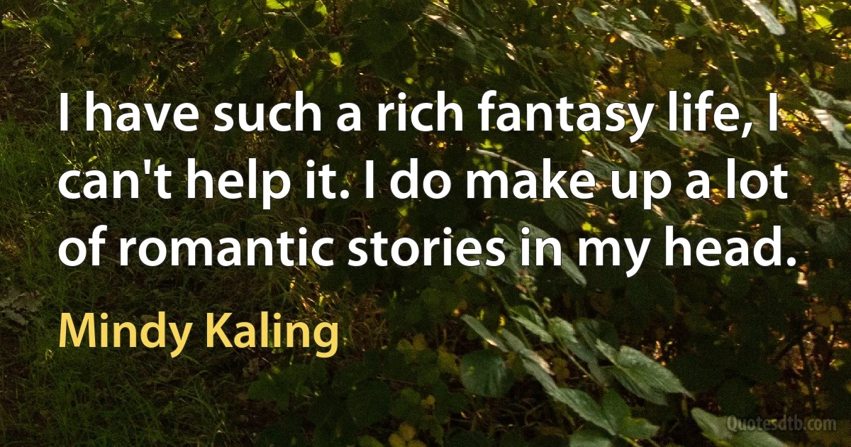 I have such a rich fantasy life, I can't help it. I do make up a lot of romantic stories in my head. (Mindy Kaling)