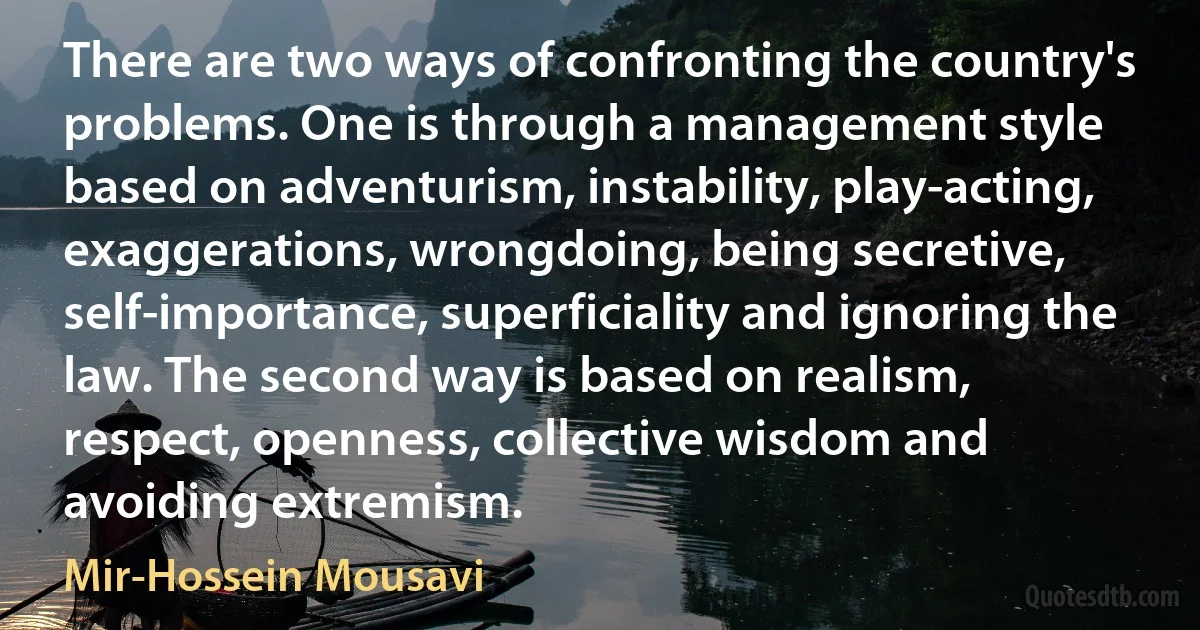 There are two ways of confronting the country's problems. One is through a management style based on adventurism, instability, play-acting, exaggerations, wrongdoing, being secretive, self-importance, superficiality and ignoring the law. The second way is based on realism, respect, openness, collective wisdom and avoiding extremism. (Mir-Hossein Mousavi)