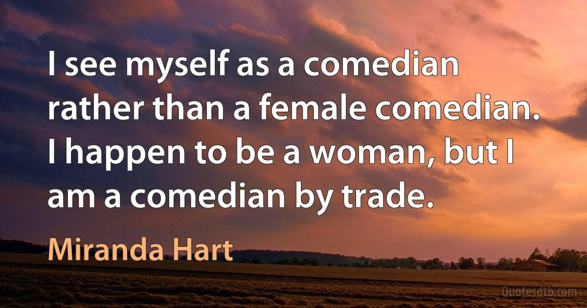 I see myself as a comedian rather than a female comedian. I happen to be a woman, but I am a comedian by trade. (Miranda Hart)