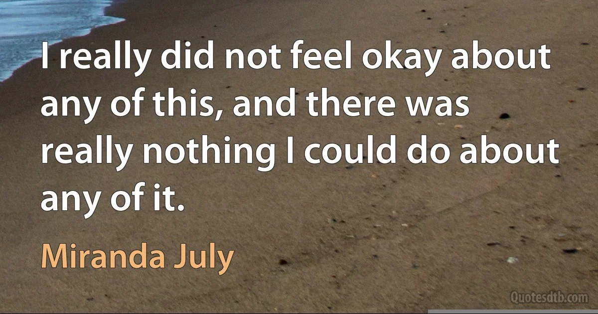 I really did not feel okay about any of this, and there was really nothing I could do about any of it. (Miranda July)