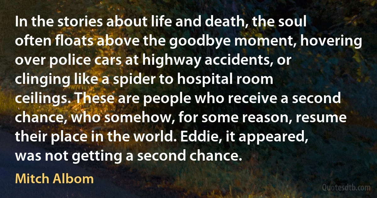 In the stories about life and death, the soul often floats above the goodbye moment, hovering over police cars at highway accidents, or clinging like a spider to hospital room ceilings. These are people who receive a second chance, who somehow, for some reason, resume their place in the world. Eddie, it appeared, was not getting a second chance. (Mitch Albom)