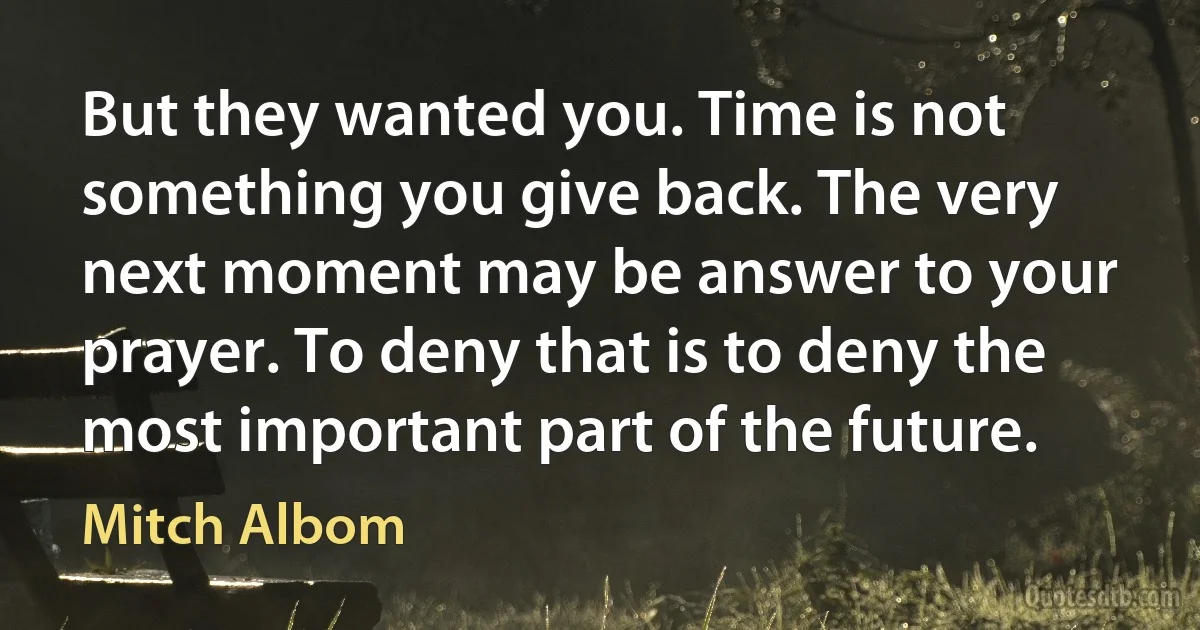 But they wanted you. Time is not something you give back. The very next moment may be answer to your prayer. To deny that is to deny the most important part of the future. (Mitch Albom)