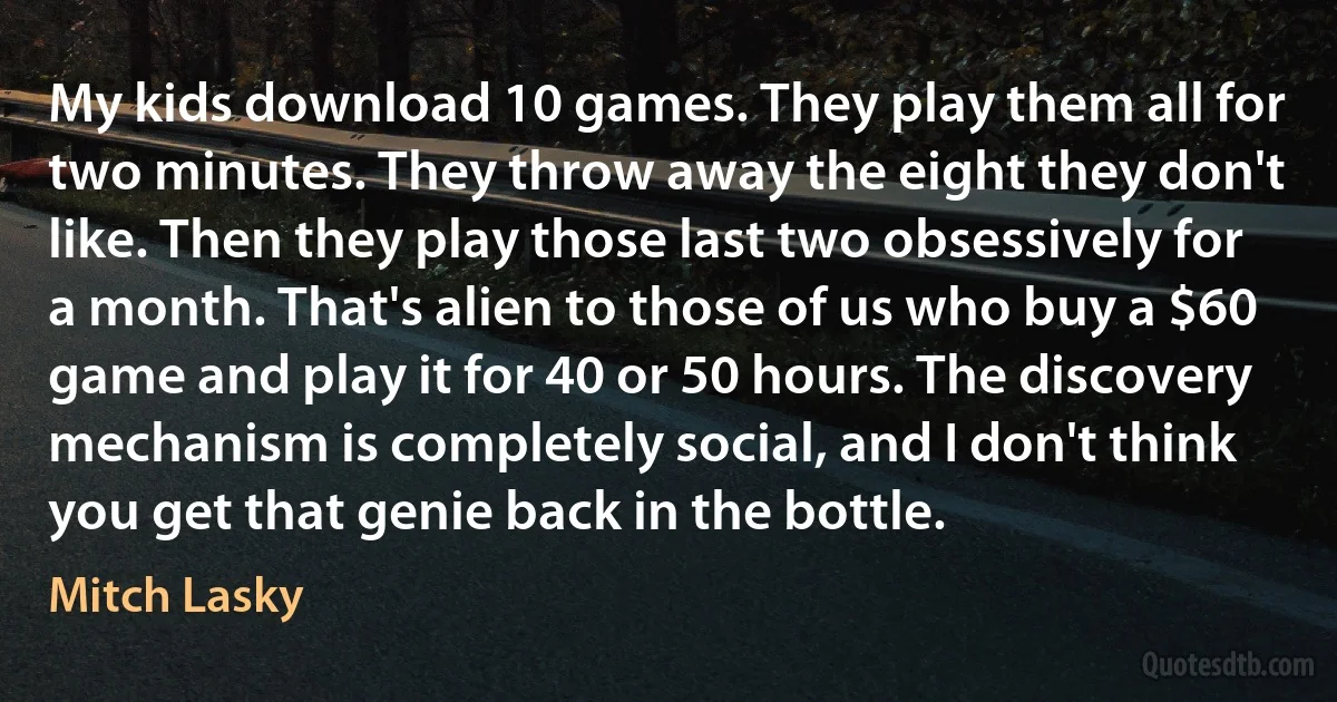 My kids download 10 games. They play them all for two minutes. They throw away the eight they don't like. Then they play those last two obsessively for a month. That's alien to those of us who buy a $60 game and play it for 40 or 50 hours. The discovery mechanism is completely social, and I don't think you get that genie back in the bottle. (Mitch Lasky)