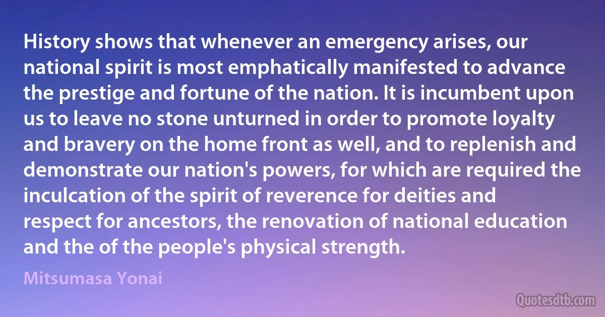 History shows that whenever an emergency arises, our national spirit is most emphatically manifested to advance the prestige and fortune of the nation. It is incumbent upon us to leave no stone unturned in order to promote loyalty and bravery on the home front as well, and to replenish and demonstrate our nation's powers, for which are required the inculcation of the spirit of reverence for deities and respect for ancestors, the renovation of national education and the of the people's physical strength. (Mitsumasa Yonai)