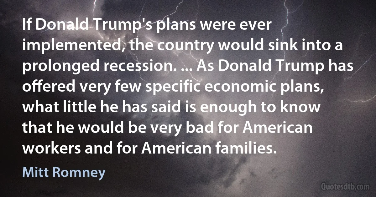 If Donald Trump's plans were ever implemented, the country would sink into a prolonged recession. ... As Donald Trump has offered very few specific economic plans, what little he has said is enough to know that he would be very bad for American workers and for American families. (Mitt Romney)