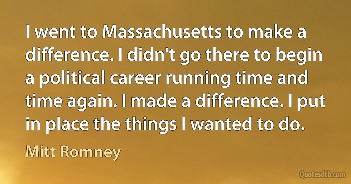 I went to Massachusetts to make a difference. I didn't go there to begin a political career running time and time again. I made a difference. I put in place the things I wanted to do. (Mitt Romney)