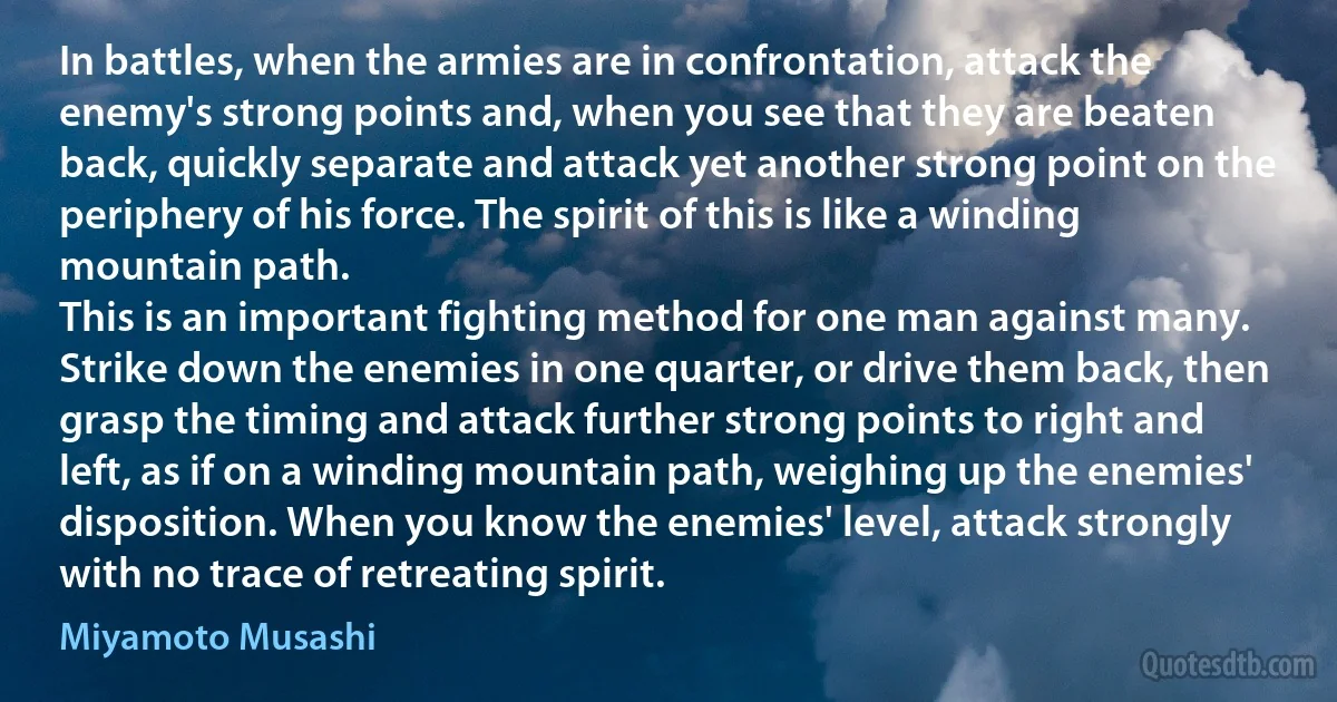 In battles, when the armies are in confrontation, attack the enemy's strong points and, when you see that they are beaten back, quickly separate and attack yet another strong point on the periphery of his force. The spirit of this is like a winding mountain path.
This is an important fighting method for one man against many. Strike down the enemies in one quarter, or drive them back, then grasp the timing and attack further strong points to right and left, as if on a winding mountain path, weighing up the enemies' disposition. When you know the enemies' level, attack strongly with no trace of retreating spirit. (Miyamoto Musashi)