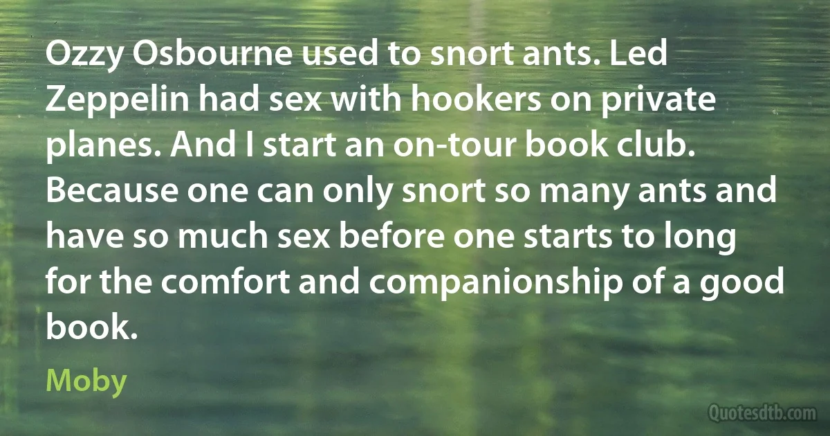 Ozzy Osbourne used to snort ants. Led Zeppelin had sex with hookers on private planes. And I start an on-tour book club. Because one can only snort so many ants and have so much sex before one starts to long for the comfort and companionship of a good book. (Moby)