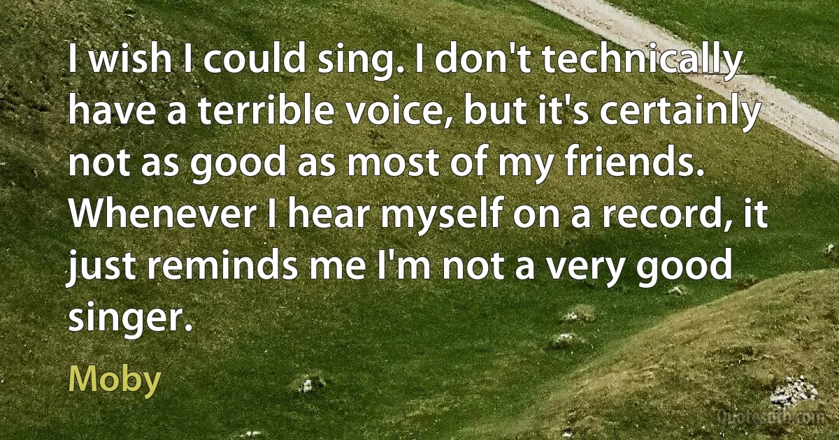 I wish I could sing. I don't technically have a terrible voice, but it's certainly not as good as most of my friends. Whenever I hear myself on a record, it just reminds me I'm not a very good singer. (Moby)