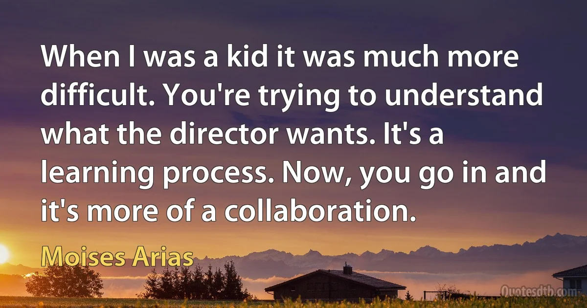 When I was a kid it was much more difficult. You're trying to understand what the director wants. It's a learning process. Now, you go in and it's more of a collaboration. (Moises Arias)