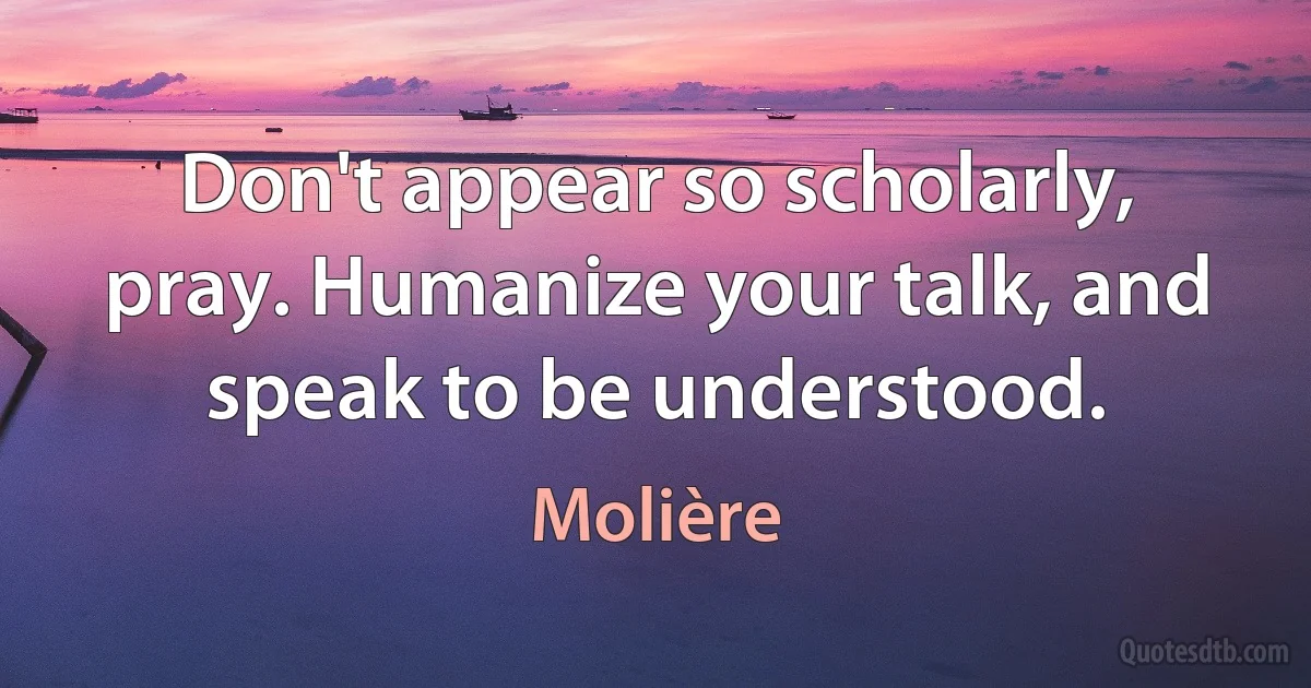 Don't appear so scholarly, pray. Humanize your talk, and speak to be understood. (Molière)