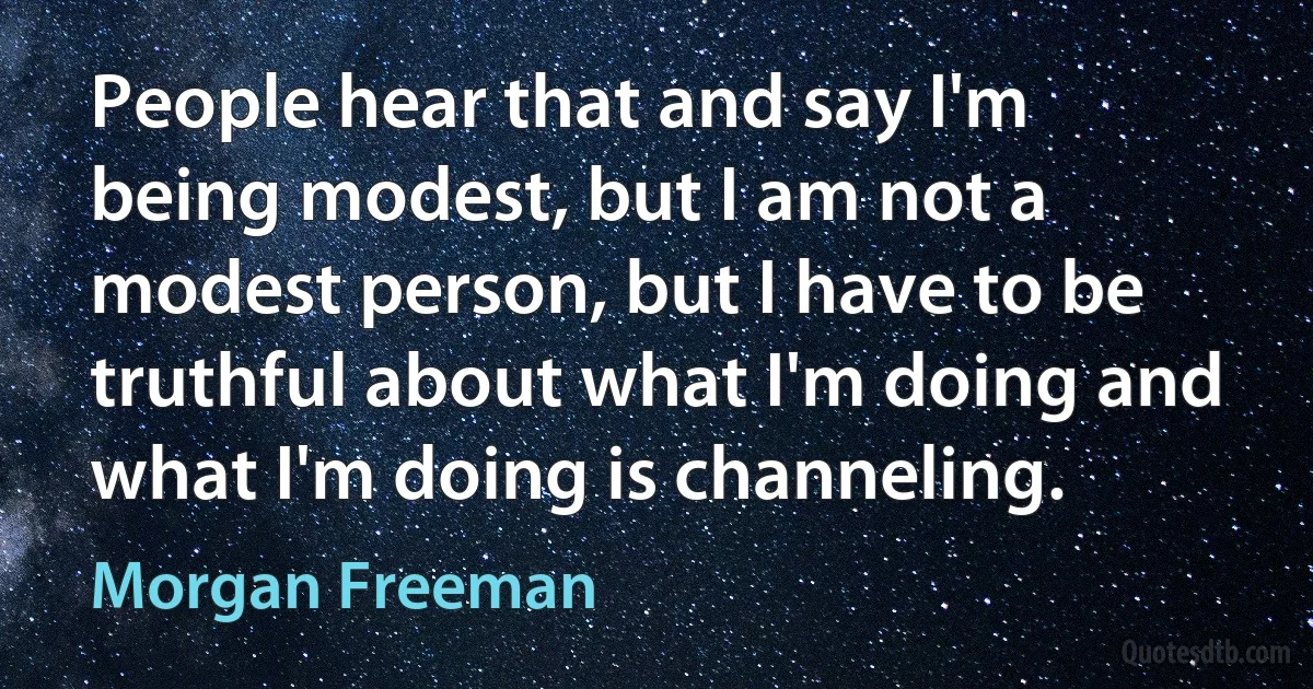 People hear that and say I'm being modest, but I am not a modest person, but I have to be truthful about what I'm doing and what I'm doing is channeling. (Morgan Freeman)