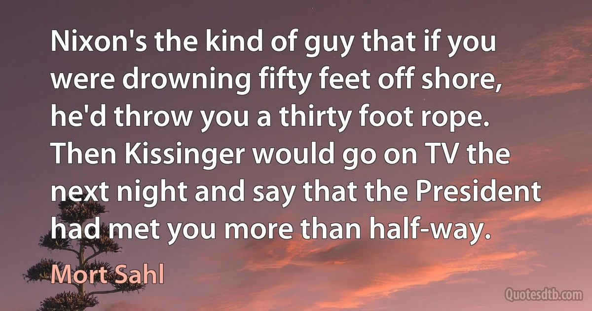 Nixon's the kind of guy that if you were drowning fifty feet off shore, he'd throw you a thirty foot rope. Then Kissinger would go on TV the next night and say that the President had met you more than half-way. (Mort Sahl)